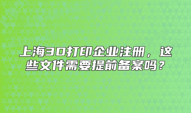 上海3D打印企業(yè)注冊，這些文件需要提前備案嗎？