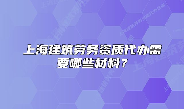 上海建筑勞務(wù)資質(zhì)代辦需要哪些材料？