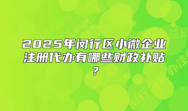 2025年閔行區(qū)小微企業(yè)注冊(cè)代辦有哪些財(cái)政補(bǔ)貼？