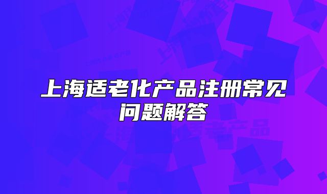 上海適老化產(chǎn)品注冊常見問題解答
