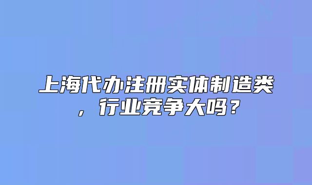 上海代辦注冊實體制造類，行業(yè)競爭大嗎？