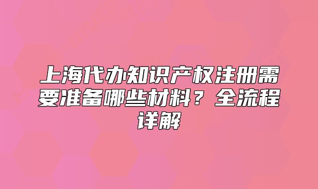 上海代辦知識(shí)產(chǎn)權(quán)注冊(cè)需要準(zhǔn)備哪些材料？全流程詳解