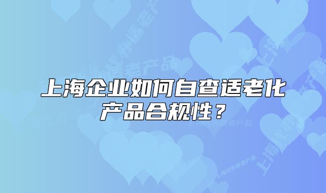 上海企業(yè)如何自查適老化產(chǎn)品合規(guī)性？