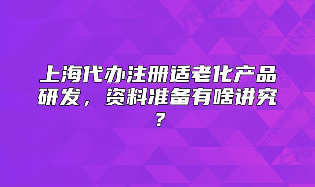 上海代辦注冊適老化產(chǎn)品研發(fā)，資料準(zhǔn)備有啥講究？