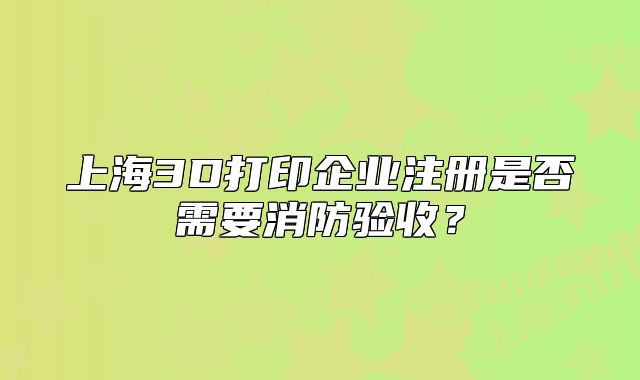 上海3D打印企業(yè)注冊是否需要消防驗收？