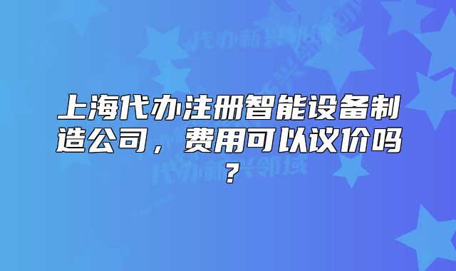 上海代辦注冊(cè)智能設(shè)備制造公司，費(fèi)用可以議價(jià)嗎？