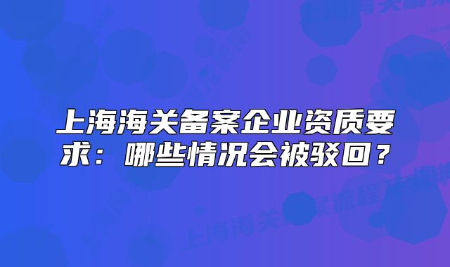 上海海關(guān)備案企業(yè)資質(zhì)要求：哪些情況會(huì)被駁回？