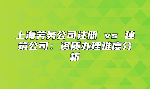 上海勞務(wù)公司注冊(cè) vs 建筑公司：資質(zhì)辦理難度分析