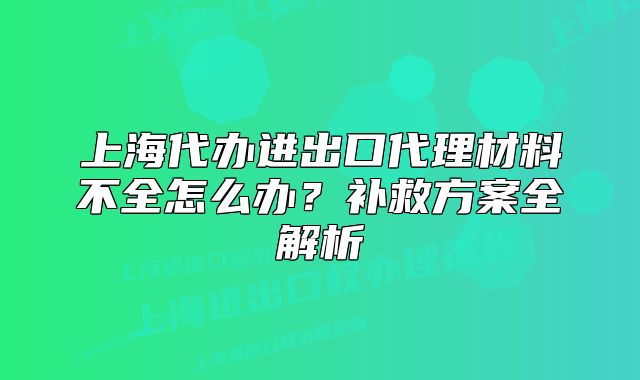 上海代辦進(jìn)出口代理材料不全怎么辦?補(bǔ)救方案全解析