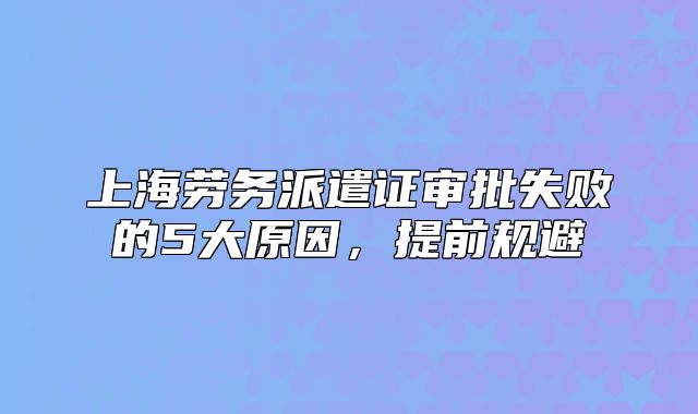 上海勞務(wù)派遣證審批失敗的5大原因，提前規(guī)避
