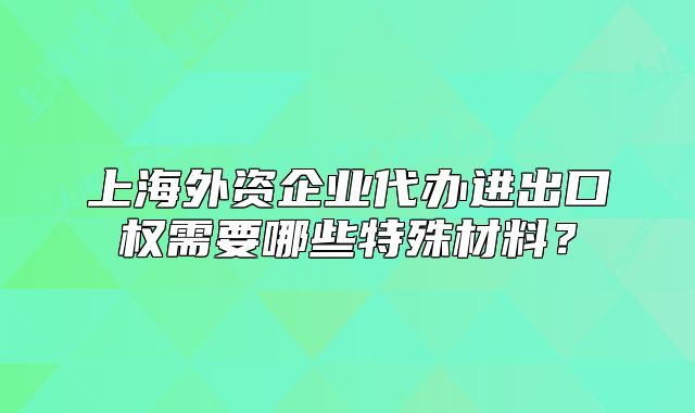 上海外資企業(yè)代辦進出口權(quán)需要哪些特殊材料？