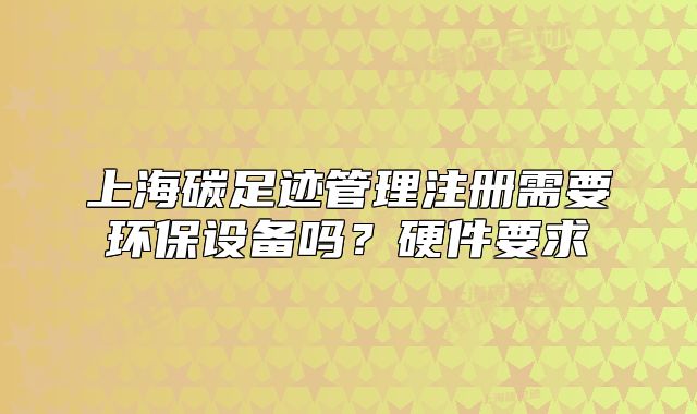 上海碳足跡管理注冊(cè)需要環(huán)保設(shè)備嗎？硬件要求
