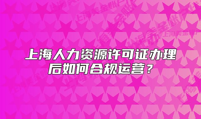 上海人力資源許可證辦理后如何合規(guī)運(yùn)營(yíng)？