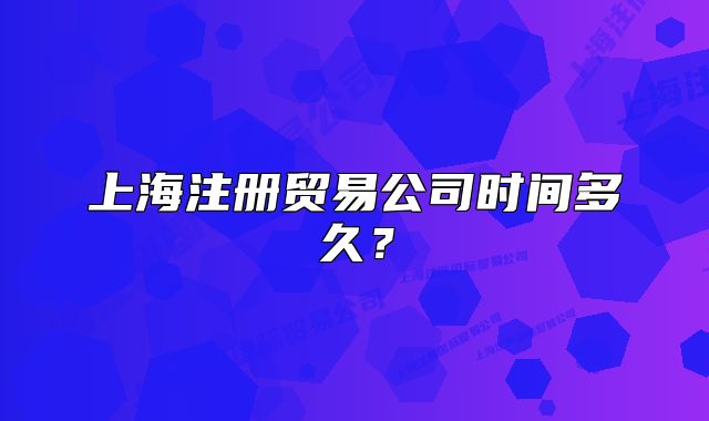 上海注冊貿易公司時間多久？