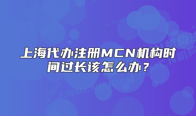 上海代辦注冊MCN機(jī)構(gòu)時間過長該怎么辦？