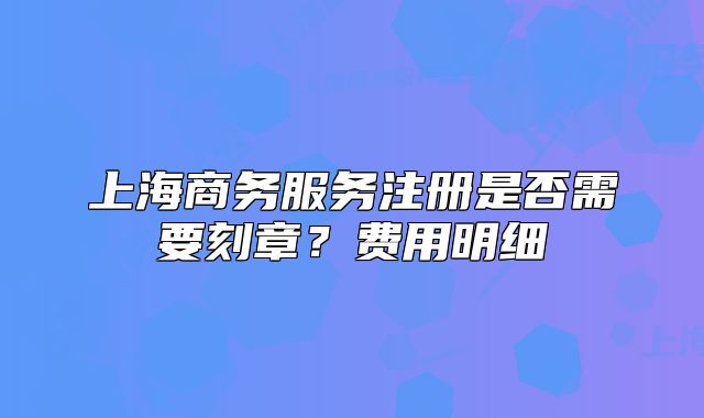 上海商務(wù)服務(wù)注冊(cè)是否需要刻章？費(fèi)用明細(xì)