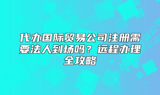 代辦國際貿(mào)易公司注冊需要法人到場嗎？遠程辦理全攻略
