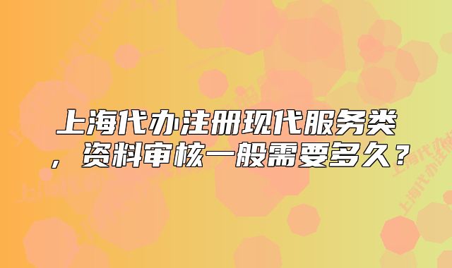 上海代辦注冊(cè)現(xiàn)代服務(wù)類，資料審核一般需要多久？