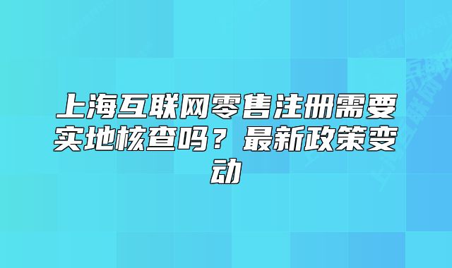 上?；ヂ?lián)網(wǎng)零售注冊需要實地核查嗎？最新政策變動