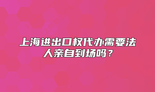 上海進(jìn)出口權(quán)代辦需要法人親自到場嗎？