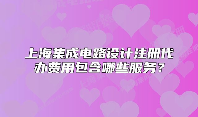 上海集成電路設(shè)計(jì)注冊代辦費(fèi)用包含哪些服務(wù)？