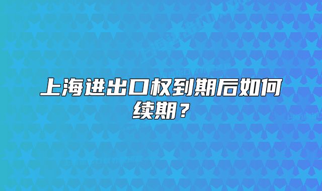 上海進(jìn)出口權(quán)到期后如何續(xù)期？