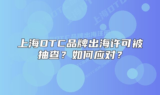 上海DTC品牌出海許可被抽查？如何應(yīng)對(duì)？