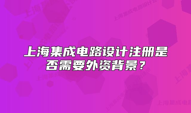 上海集成電路設(shè)計注冊是否需要外資背景？