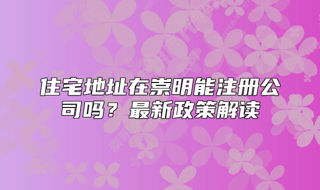 住宅地址在崇明能注冊公司嗎？最新政策解讀