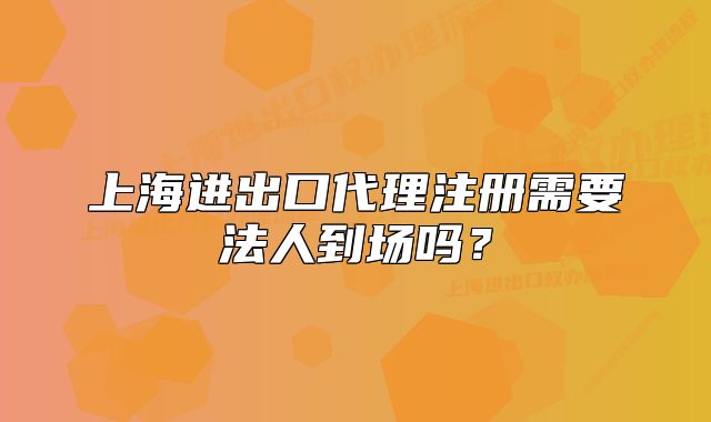 上海進出口代理注冊需要法人到場嗎？