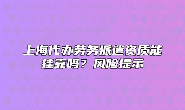 上海代辦勞務(wù)派遣資質(zhì)能掛靠嗎？風(fēng)險(xiǎn)提示