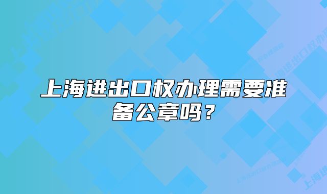 上海進(jìn)出口權(quán)辦理需要準(zhǔn)備公章嗎？