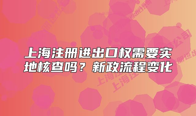 上海注冊(cè)進(jìn)出口權(quán)需要實(shí)地核查嗎？新政流程變化