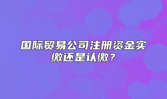 國際貿易公司注冊資金實繳還是認繳？