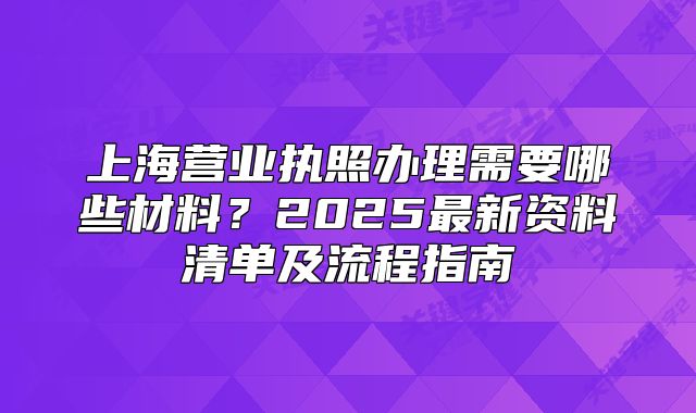 上海營業(yè)執(zhí)照辦理需要哪些材料？2025最新資料清單及流程指南
