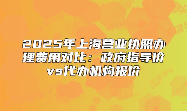 2025年上海營(yíng)業(yè)執(zhí)照辦理費(fèi)用對(duì)比：政府指導(dǎo)價(jià)vs代辦機(jī)構(gòu)報(bào)價(jià)