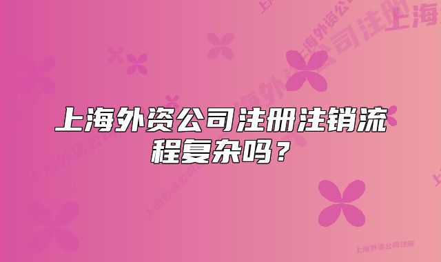 上海外資公司注冊注銷流程復(fù)雜嗎？