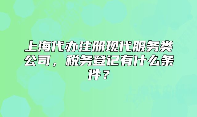 上海代辦注冊(cè)現(xiàn)代服務(wù)類公司，稅務(wù)登記有什么條件？