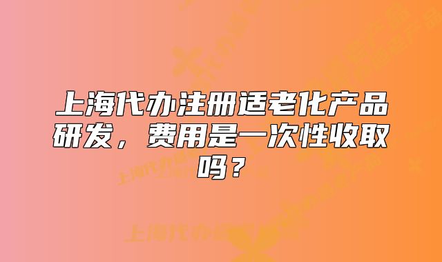 上海代辦注冊適老化產(chǎn)品研發(fā)，費(fèi)用是一次性收取嗎？