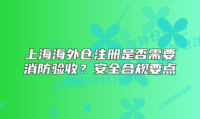 上海海外倉注冊是否需要消防驗收？安全合規(guī)要點