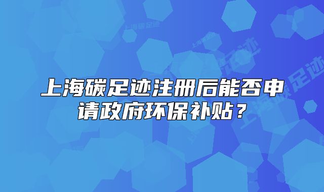 上海碳足跡注冊后能否申請政府環(huán)保補貼？