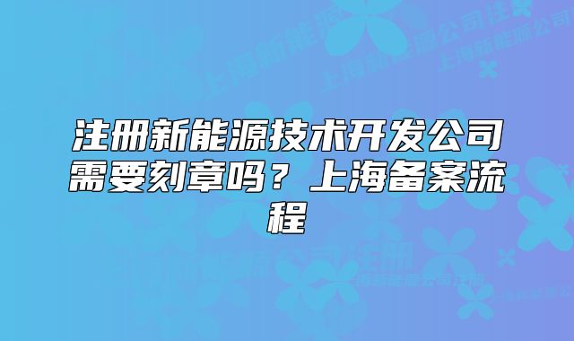 注冊新能源技術(shù)開發(fā)公司需要刻章嗎？上海備案流程
