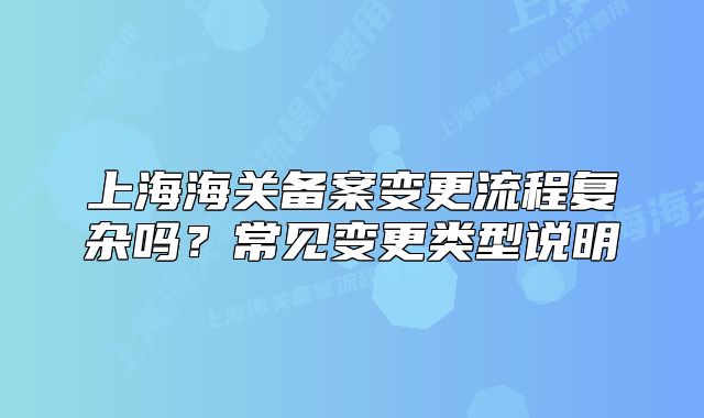 上海海關備案變更流程復雜嗎？常見變更類型說明