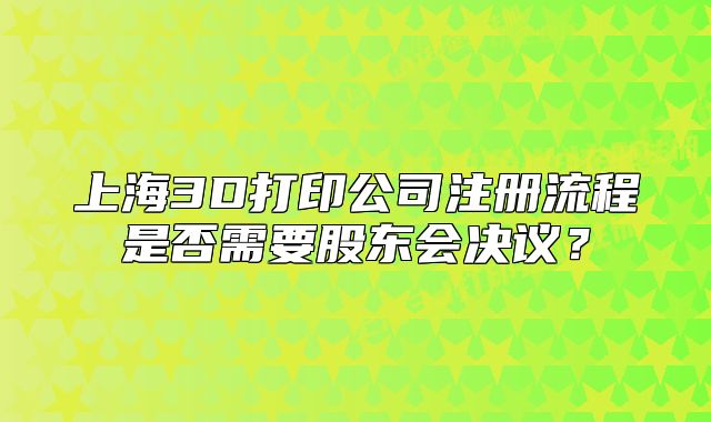 上海3D打印公司注冊(cè)流程是否需要股東會(huì)決議？