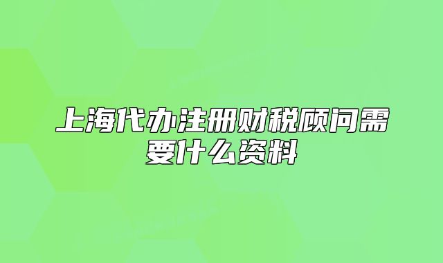 上海代辦注冊財(cái)稅顧問需要什么資料