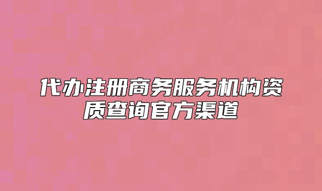 代辦注冊商務(wù)服務(wù)機(jī)構(gòu)資質(zhì)查詢官方渠道