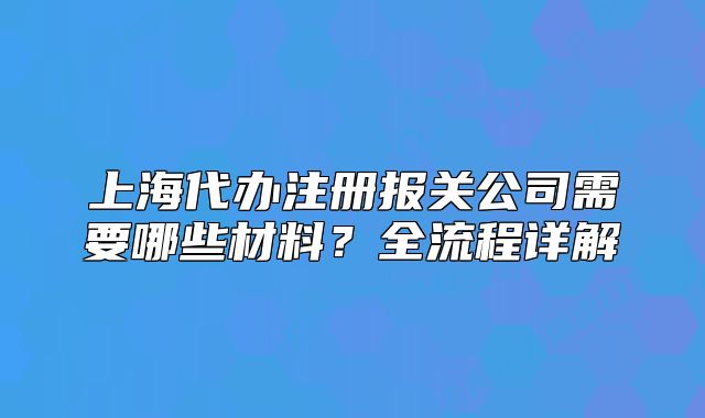 上海代辦注冊報關(guān)公司需要哪些材料？全流程詳解