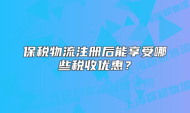 保稅物流注冊后能享受哪些稅收優(yōu)惠?