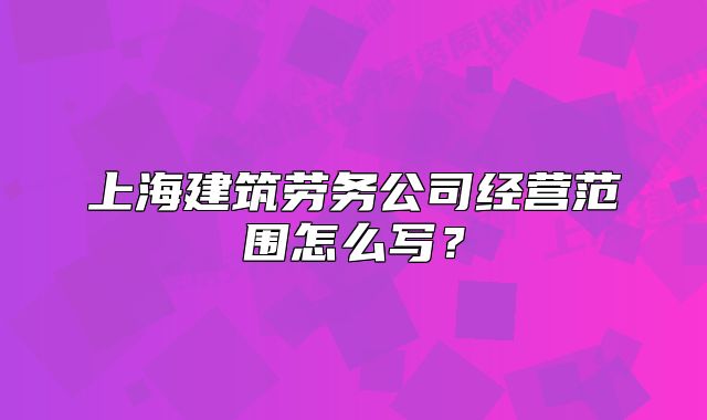上海建筑勞務(wù)公司經(jīng)營(yíng)范圍怎么寫(xiě)？