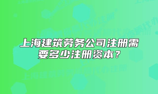 上海建筑勞務公司注冊需要多少注冊資本？